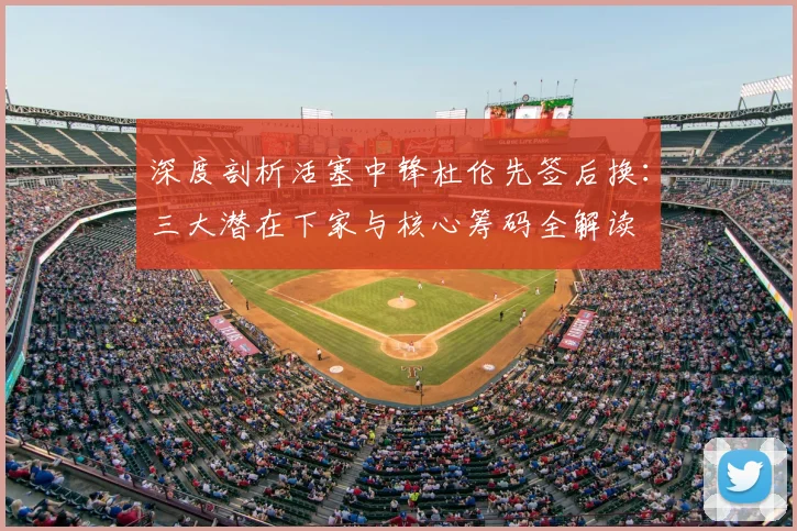 深度剖析活塞中锋杜伦先签后换:三大潜在下家与核心筹码全解读