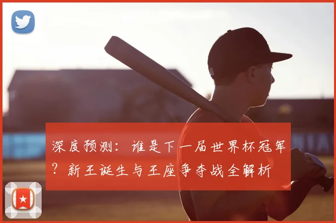 深度预测：谁是下一届世界杯冠军？新王诞生与王座争夺战全解析
