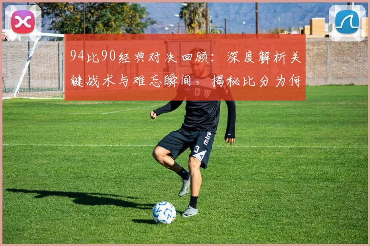 94比90经典对决回顾:深度解析关键战术与难忘瞬间,揭秘比分为何深入人心