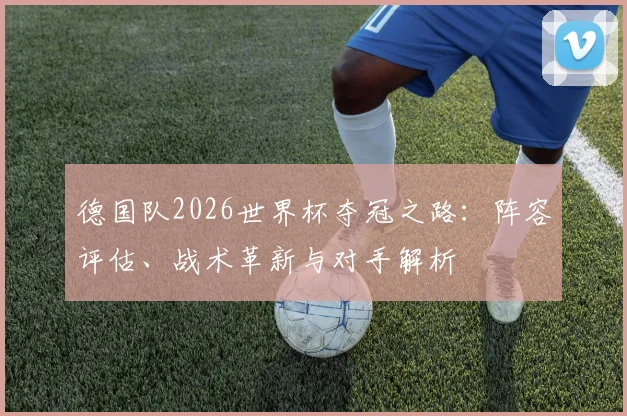 德国队2026世界杯夺冠之路:阵容评估、战术革新与对手解析