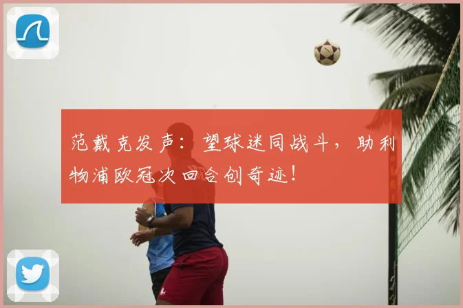 范戴克发声:望球迷同战斗,助利物浦欧冠次回合创奇迹!
