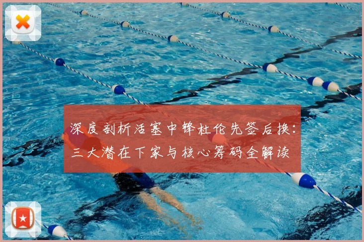 深度剖析活塞中锋杜伦先签后换：三大潜在下家与核心筹码全解读