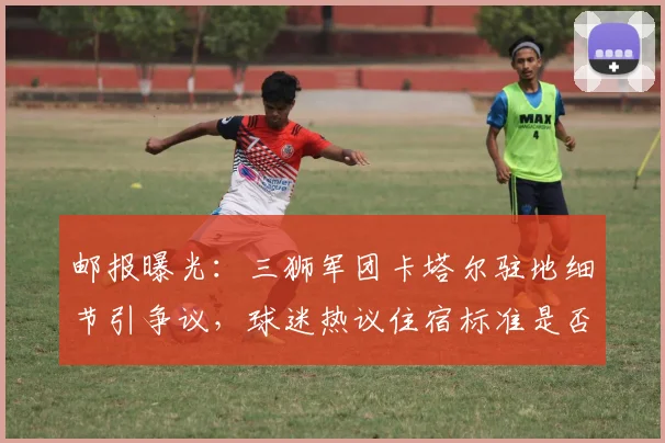 邮报曝光：三狮军团卡塔尔驻地细节引争议，球迷热议住宿标准是否影响比赛状态