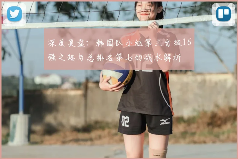 深度复盘：韩国队小组第三晋级16强之路与总排名第七的战术解析