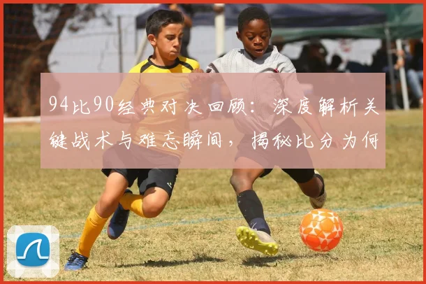 94比90经典对决回顾：深度解析关键战术与难忘瞬间，揭秘比分为何深入人心